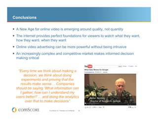 Conclusions

 A New Age for online video is emerging around quality, not quantity
 The internet provides perfect foundations for viewers to watch what they want,
  how they want, when they want
 Online video advertising can be more powerful without being intrusive
 An increasingly complex and competitive market makes informed decision
  making critical


   “Every time we think about making a
       decision, we think about doing
     experiments and proving that the
    results make sense… Companies
  should be saying ‘What information can
    I gather, how can I understand my
  users better?’… and doing the analytics
        over that to make decisions”

                       © comScore, Inc. Proprietary and Confidential.   39
 