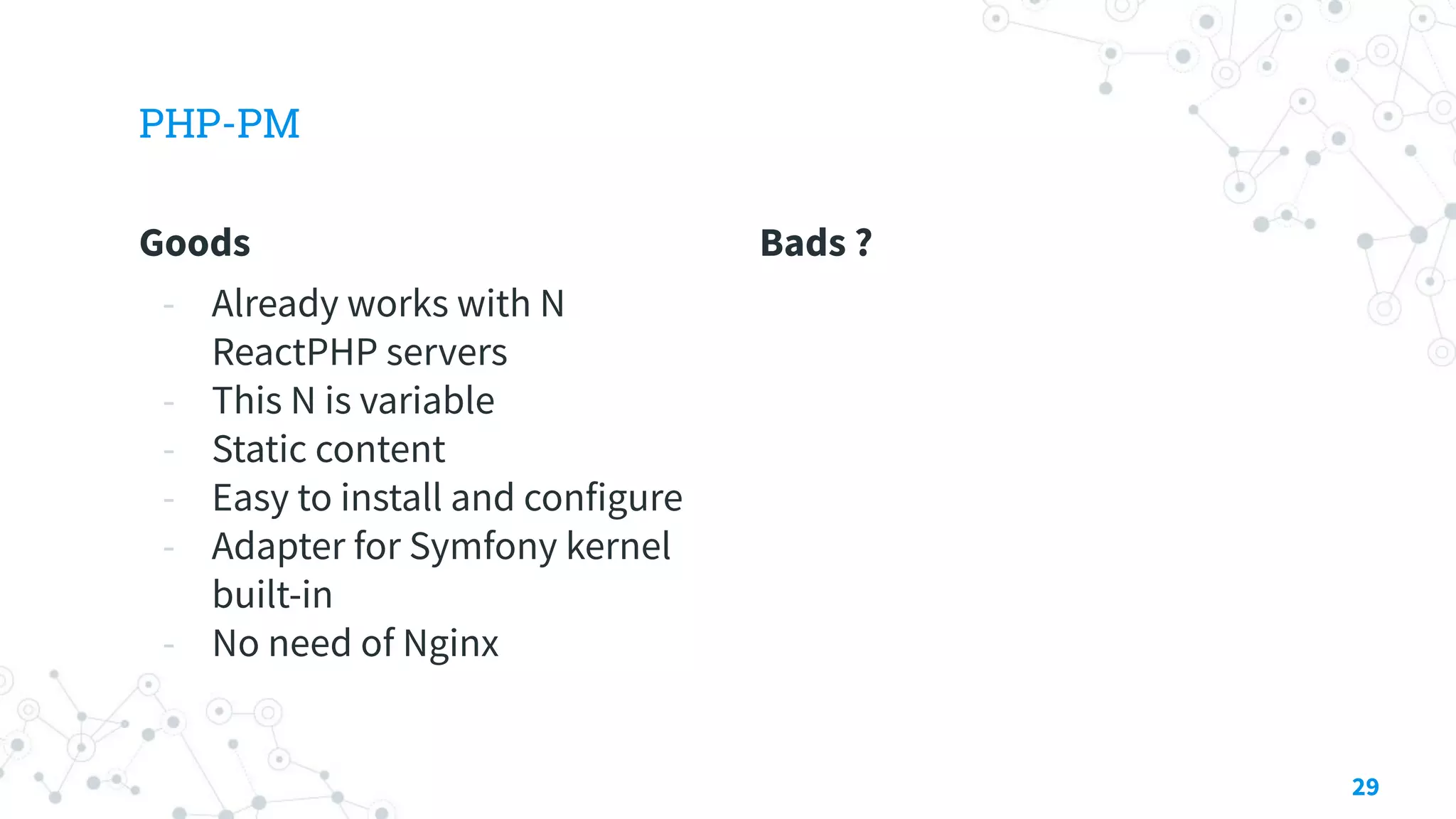 Goods
- Already works with N
ReactPHP servers
- This N is variable
- Static content
- Easy to install and configure
- Adapter for Symfony kernel
built-in
- No need of Nginx
PHP-PM
Bads ?
29
 