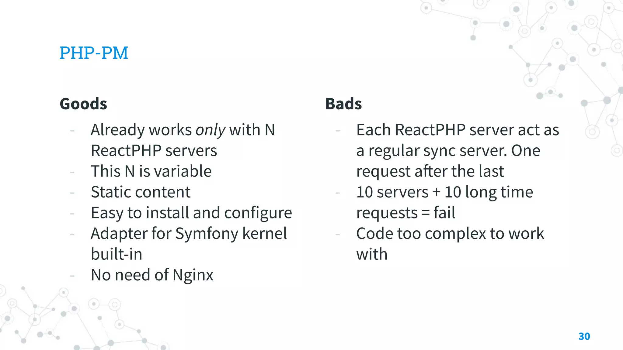 Goods
- Already works only with N
ReactPHP servers
- This N is variable
- Static content
- Easy to install and configure
- Adapter for Symfony kernel
built-in
- No need of Nginx
PHP-PM
Bads
- Each ReactPHP server act as
a regular sync server. One
request after the last
- 10 servers + 10 long time
requests = fail
- Code too complex to work
with
30
 