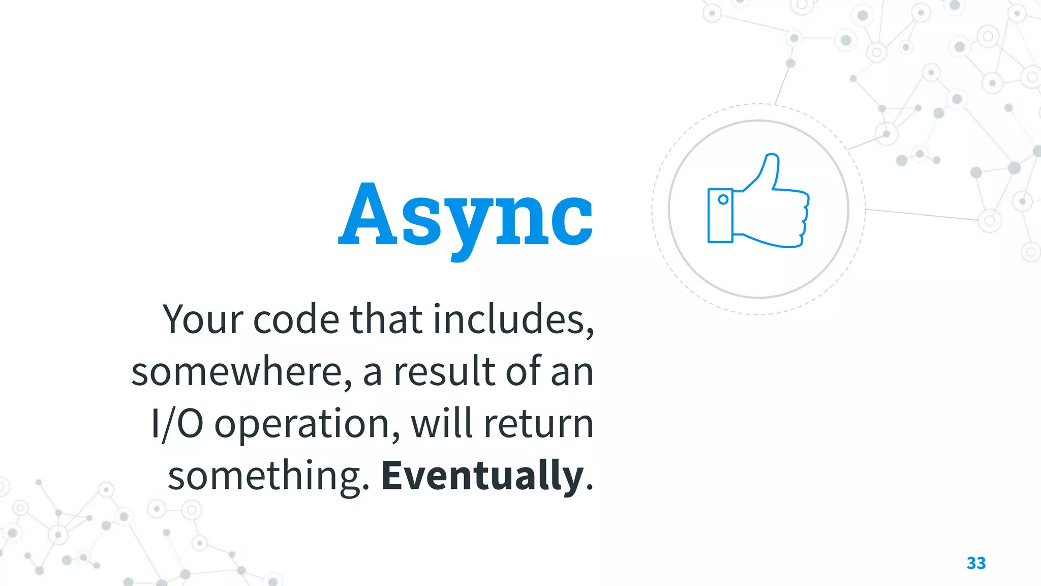 Async
Your code that includes,
somewhere, a result of an
I/O operation, will return
something. Eventually.
33
 