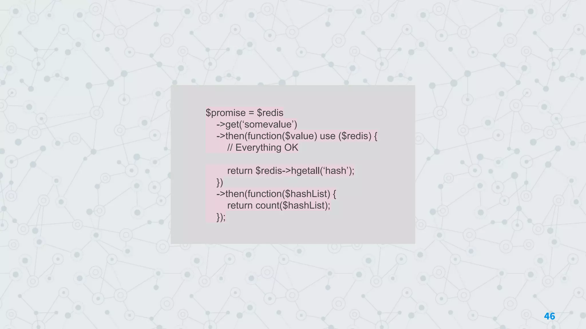$promise = $redis
->get(‘somevalue’)
->then(function($value) use ($redis) {
// Everything OK
return $redis->hgetall(‘hash’);
})
->then(function($hashList) {
return count($hashList);
});
46
 
