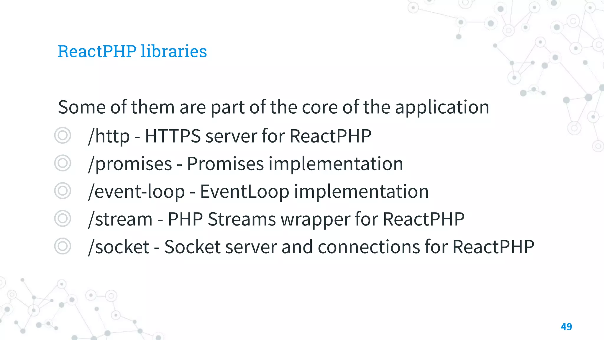 ReactPHP libraries
Some of them are part of the core of the application
◎ /http - HTTPS server for ReactPHP
◎ /promises - Promises implementation
◎ /event-loop - EventLoop implementation
◎ /stream - PHP Streams wrapper for ReactPHP
◎ /socket - Socket server and connections for ReactPHP
49
 