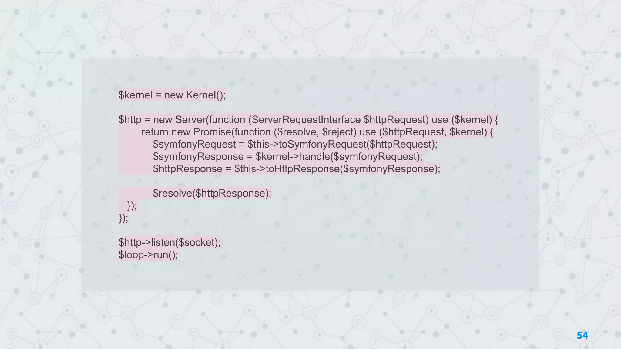 $kernel = new Kernel();
$http = new Server(function (ServerRequestInterface $httpRequest) use ($kernel) {
return new Promise(function ($resolve, $reject) use ($httpRequest, $kernel) {
$symfonyRequest = $this->toSymfonyRequest($httpRequest);
$symfonyResponse = $kernel->handle($symfonyRequest);
$httpResponse = $this->toHttpResponse($symfonyResponse);
$resolve($httpResponse);
});
});
$http->listen($socket);
$loop->run();
54
 
