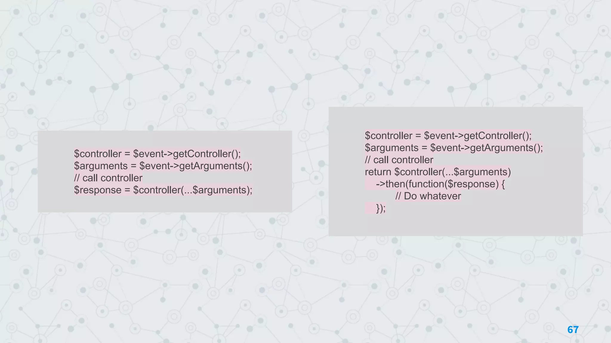 $controller = $event->getController();
$arguments = $event->getArguments();
// call controller
$response = $controller(...$arguments);
67
$controller = $event->getController();
$arguments = $event->getArguments();
// call controller
return $controller(...$arguments)
->then(function($response) {
// Do whatever
});
 