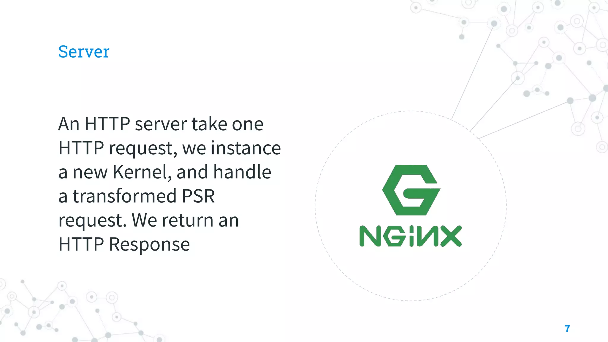 Server
An HTTP server take one
HTTP request, we instance
a new Kernel, and handle
a transformed PSR
request. We return an
HTTP Response
7
 