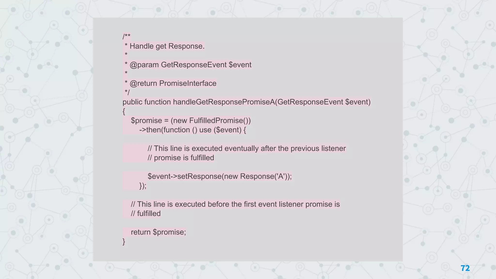 /**
* Handle get Response.
*
* @param GetResponseEvent $event
*
* @return PromiseInterface
*/
public function handleGetResponsePromiseA(GetResponseEvent $event)
{
$promise = (new FulfilledPromise())
->then(function () use ($event) {
// This line is executed eventually after the previous listener
// promise is fulfilled
$event->setResponse(new Response('A'));
});
// This line is executed before the first event listener promise is
// fulfilled
return $promise;
}
72
 