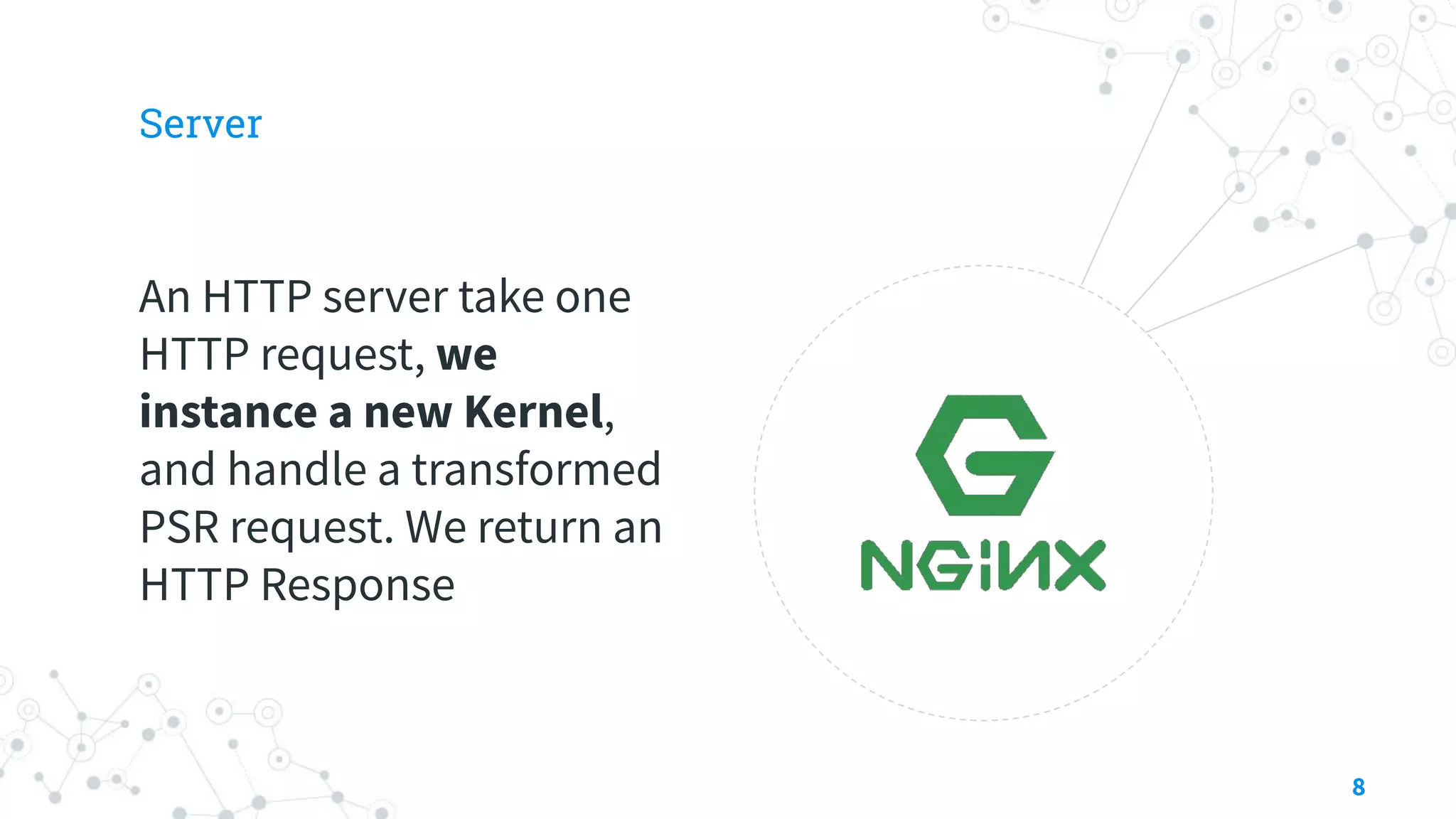 Server
An HTTP server take one
HTTP request, we
instance a new Kernel,
and handle a transformed
PSR request. We return an
HTTP Response
8
 