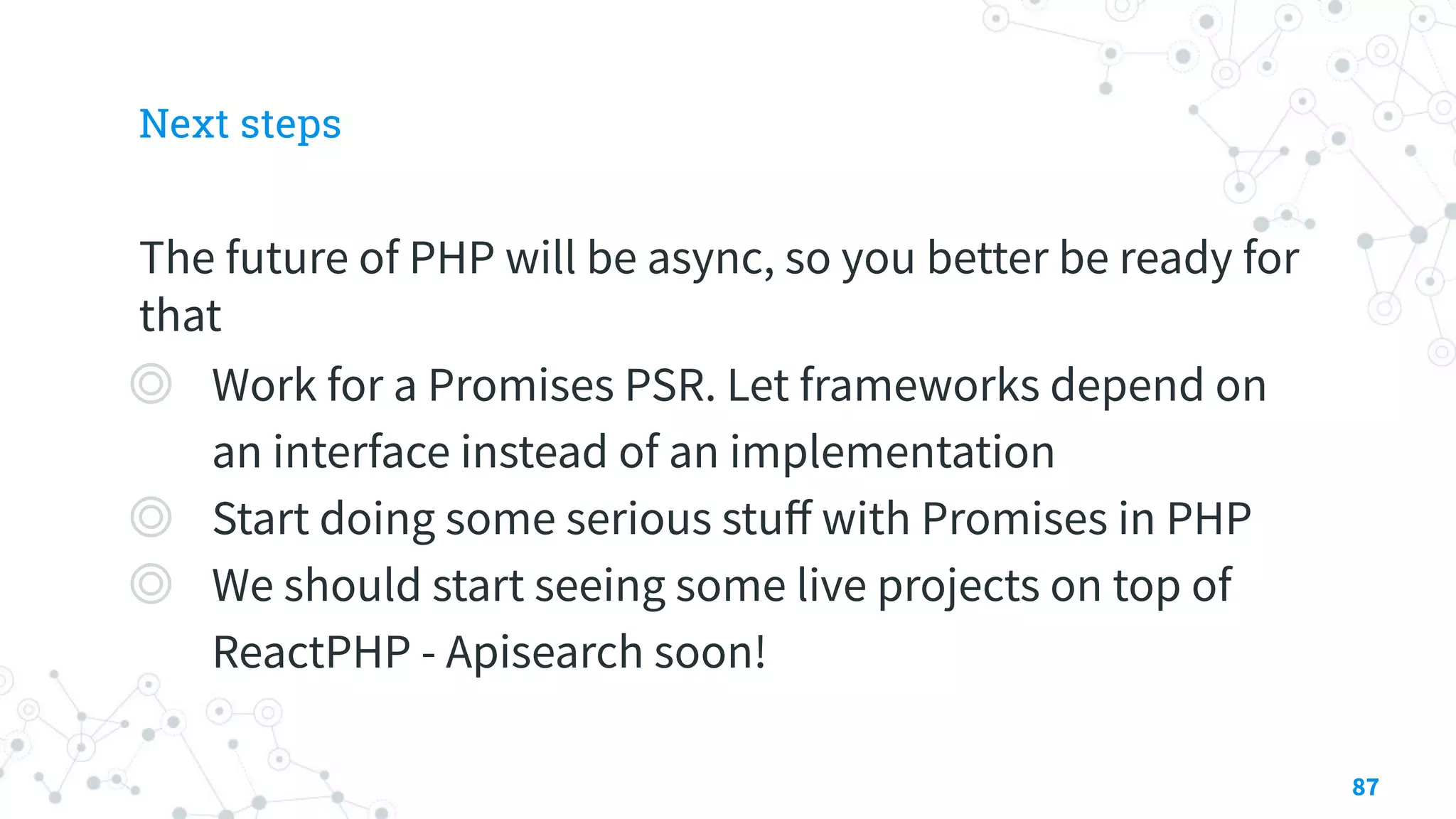 Next steps
The future of PHP will be async, so you better be ready for
that
◎ Work for a Promises PSR. Let frameworks depend on
an interface instead of an implementation
◎ Start doing some serious stuﬀ with Promises in PHP
◎ We should start seeing some live projects on top of
ReactPHP - Apisearch soon!
87
 