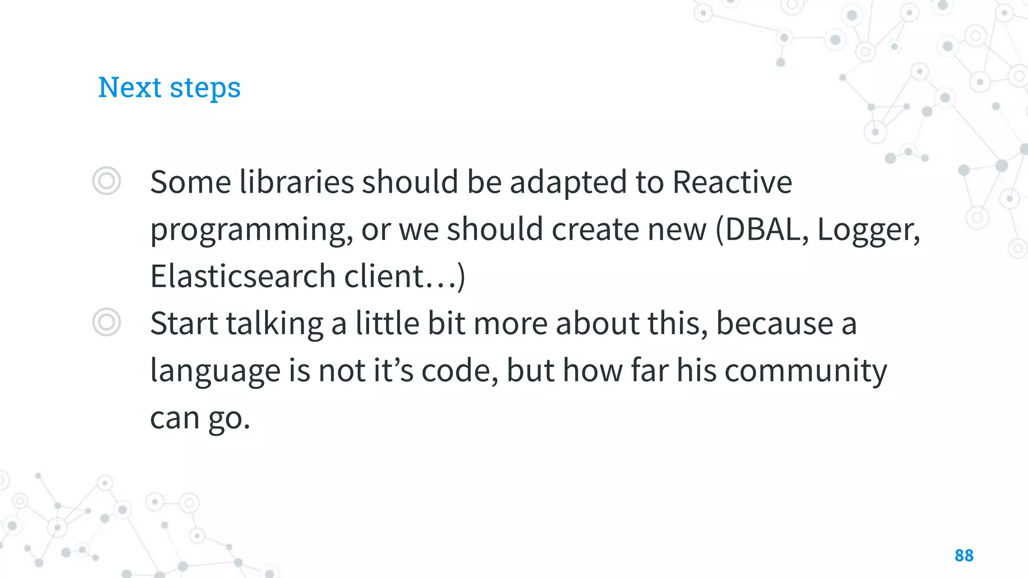 Next steps
◎ Some libraries should be adapted to Reactive
programming, or we should create new (DBAL, Logger,
Elasticsearch client…)
◎ Start talking a little bit more about this, because a
language is not it’s code, but how far his community
can go.
88
 