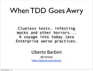 When TDD Goes Awry
Clueless tests, infesting
mocks and other horrors...
A voyage into today Java
Enterprise worse practices.

Uberto	
  Barbini
@ramtop

h0ps://github.com/uberto

Friday, November 1, 13

 