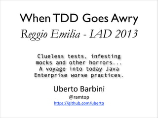 When TDD Goes Awry
Reggio Emilia - IAD 2013
Clueless tests, infesting
mocks and other horrors...
A voyage into today Java
Enterprise worse practices.

Uberto	
  Barbini 
@ramtop 

h0ps://github.com/uberto

 