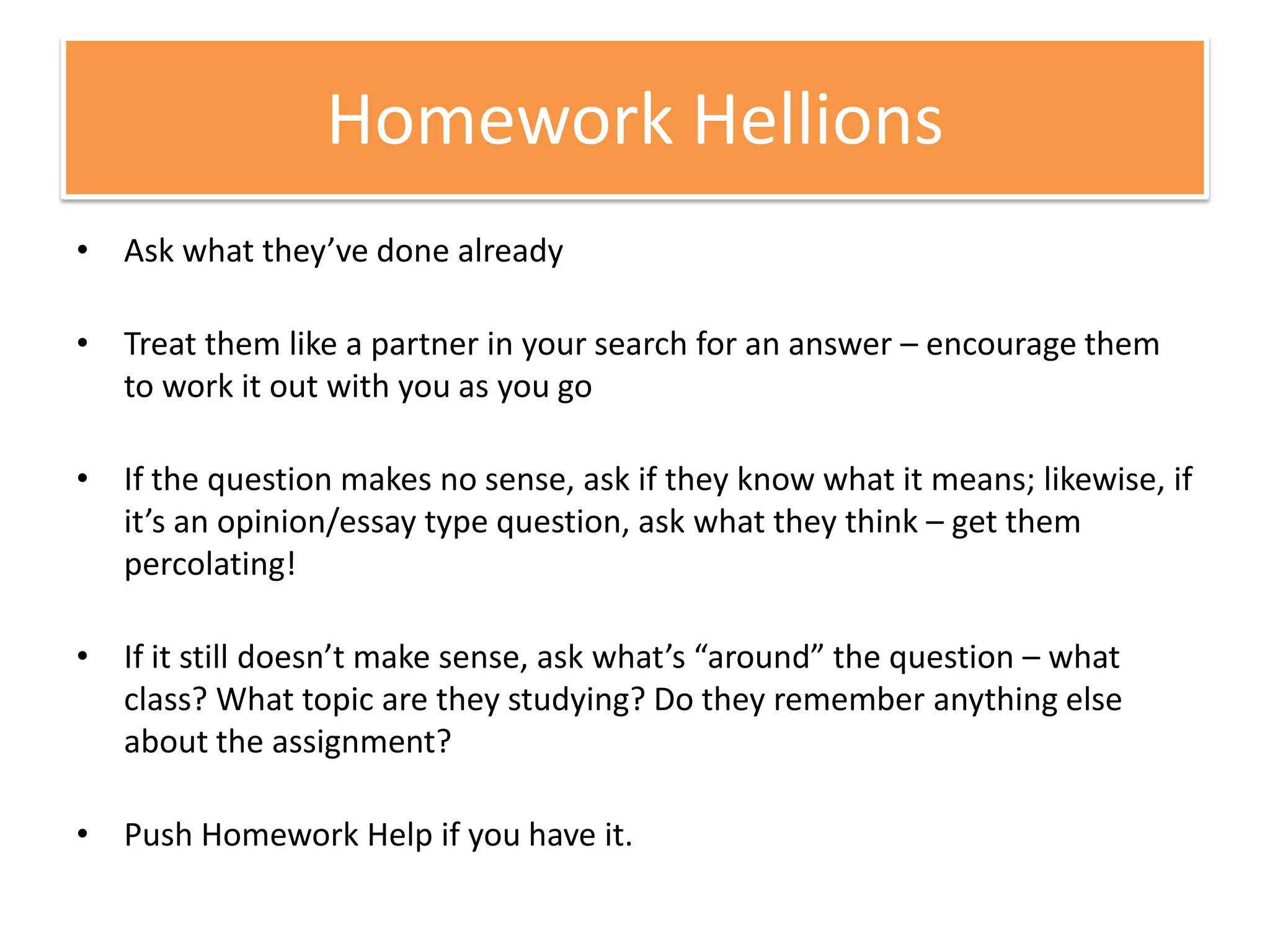Homework HellionsAsk what they’ve done alreadyTreat them like a partner in your search for an answer – encourage them to work it out with you as you goIf the question makes no sense, ask if they know what it means; likewise, if it’s an opinion/essay type question, ask what they think – get them percolating!If it still doesn’t make sense, ask what’s “around” the question – what class? What topic are they studying? Do they remember anything else about the assignment?Push Homework Help if you have it.