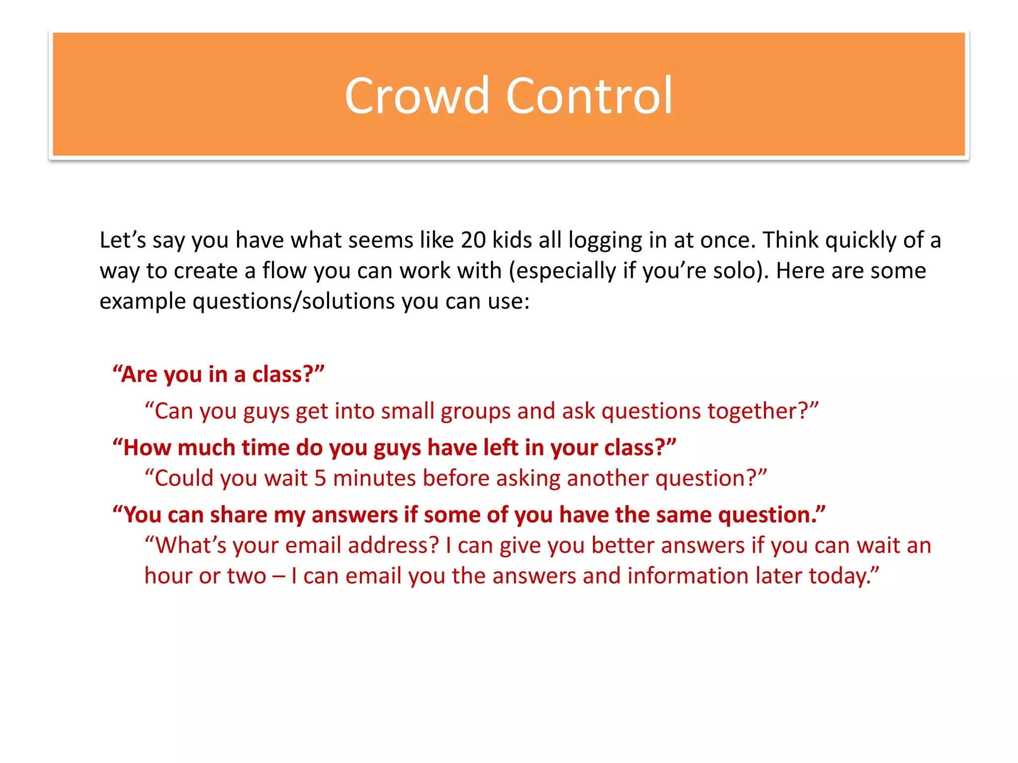 Crowd ControlLet’s say you have what seems like 20 kids all logging in at once. Think quickly of a way to create a flow you can work with (especially if you’re solo). Here are some example questions/solutions you can use:“Are you in a class?”	“Can you guys get into small groups and ask questions together?”“How much time do you guys have left in your class?”“Could you wait 5 minutes before asking another question?”“You can share my answers if some of you have the same question.”“What’s your email address? I can give you better answers if you can wait an hour or two – I can email you the answers and information later today.”