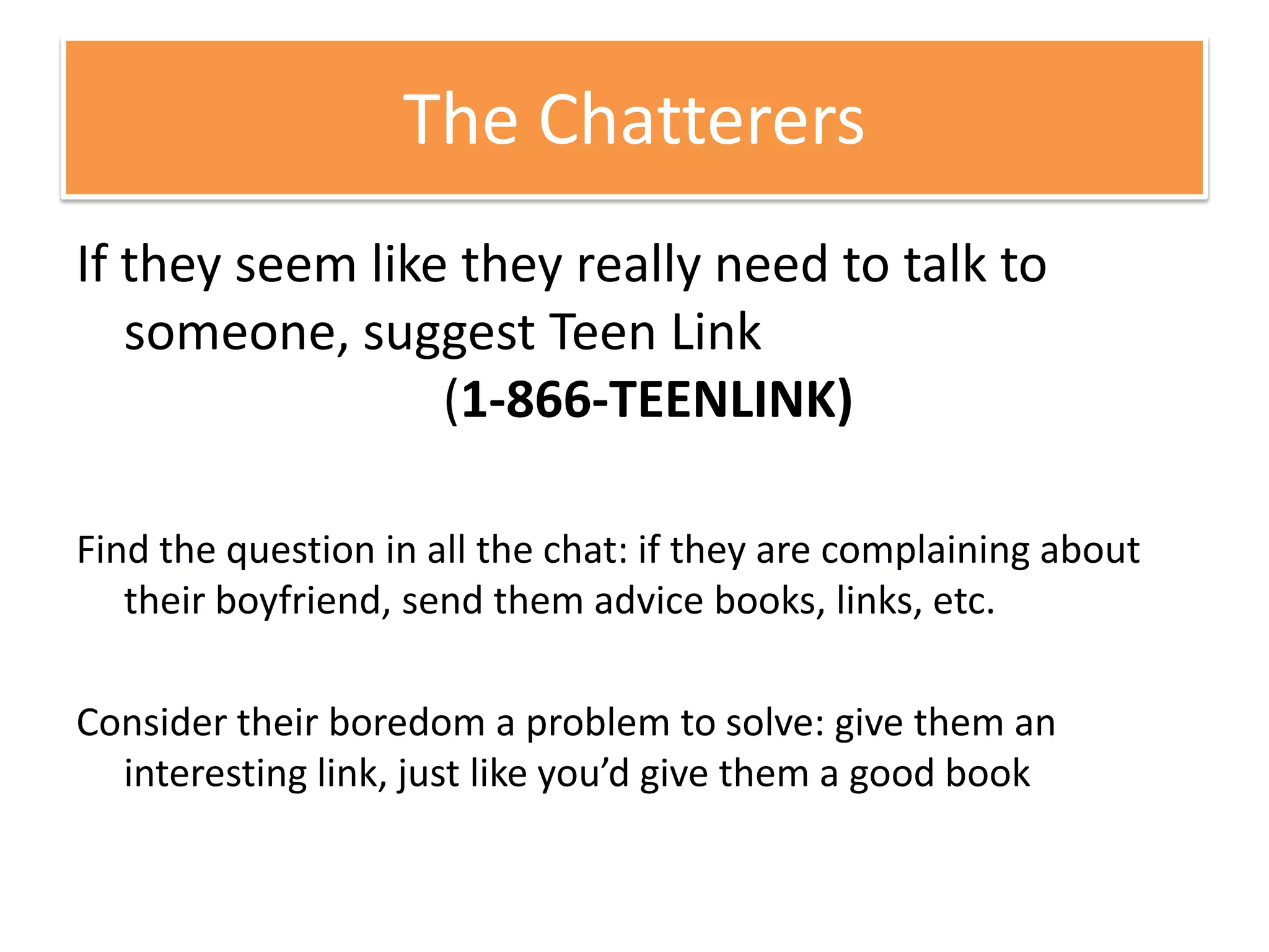 If they seem like they really need to talk to someone, suggest Teen Link                         (1-866-TEENLINK) Find the question in all the chat: if they are complaining about their boyfriend, send them advice books, links, etc. Consider their boredom a problem to solve: give them an interesting link, just like you’d give them a good bookThe Chatterers