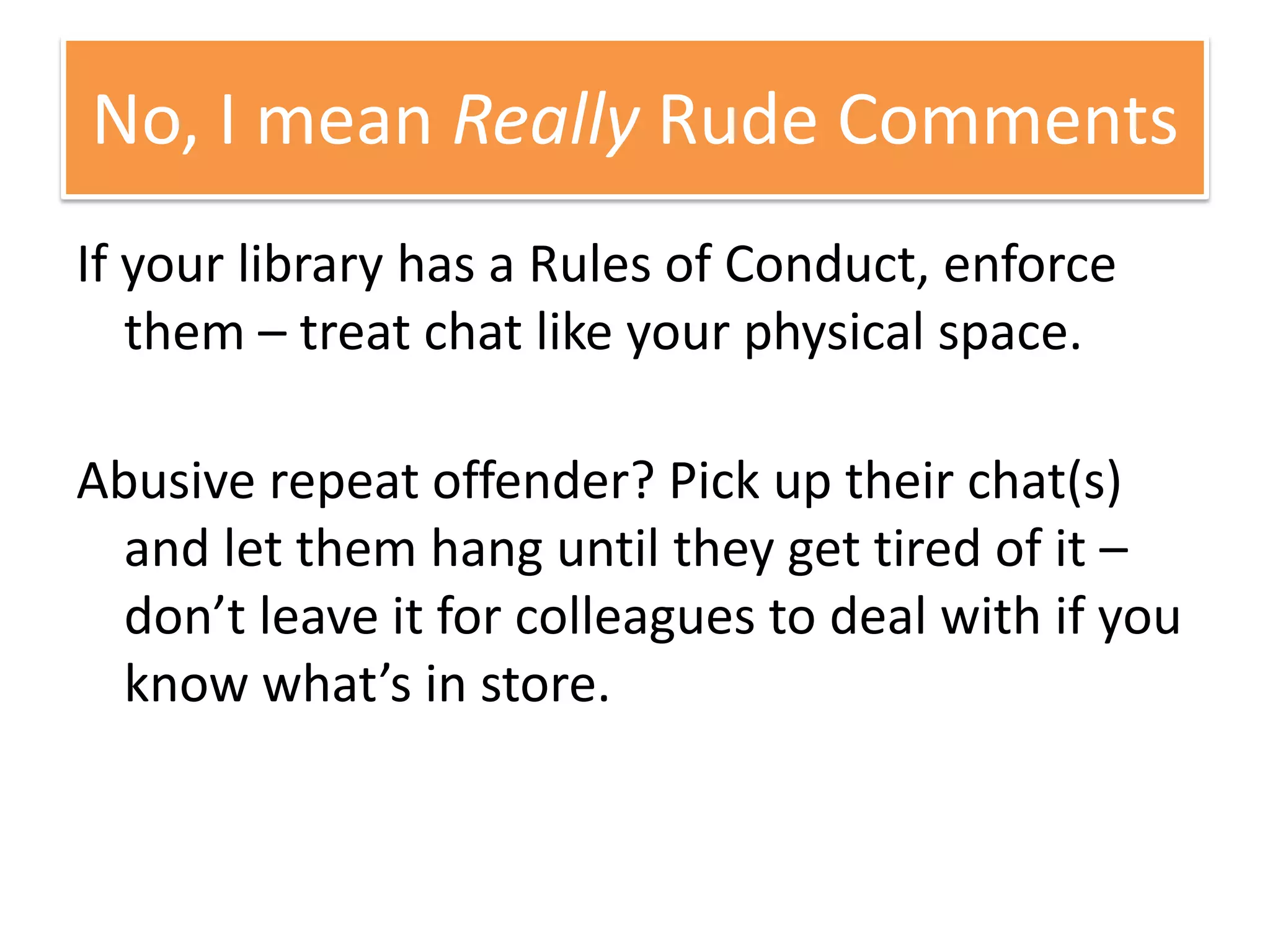 If your library has a Rules of Conduct, enforce them – treat chat like your physical space. Abusive repeat offender? Pick up their chat(s) and let them hang until they get tired of it – don’t leave it for colleagues to deal with if you know what’s in store.No, I mean Really Rude Comments
