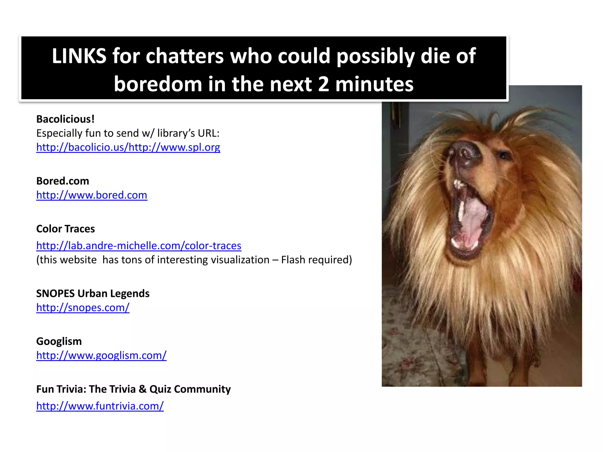 LINKS for chatters who could possibly die of boredom in the next 2 minutesBacolicious!Especially fun to send w/ library’s URL: http://bacolicio.us/http://www.spl.orgBored.comhttp://www.bored.comColor Traceshttp://lab.andre-michelle.com/color-traces(this website  has tons of interesting visualization – Flash required)SNOPES Urban Legendshttp://snopes.com/Googlismhttp://www.googlism.com/Fun Trivia: The Trivia & Quiz Communityhttp://www.funtrivia.com/