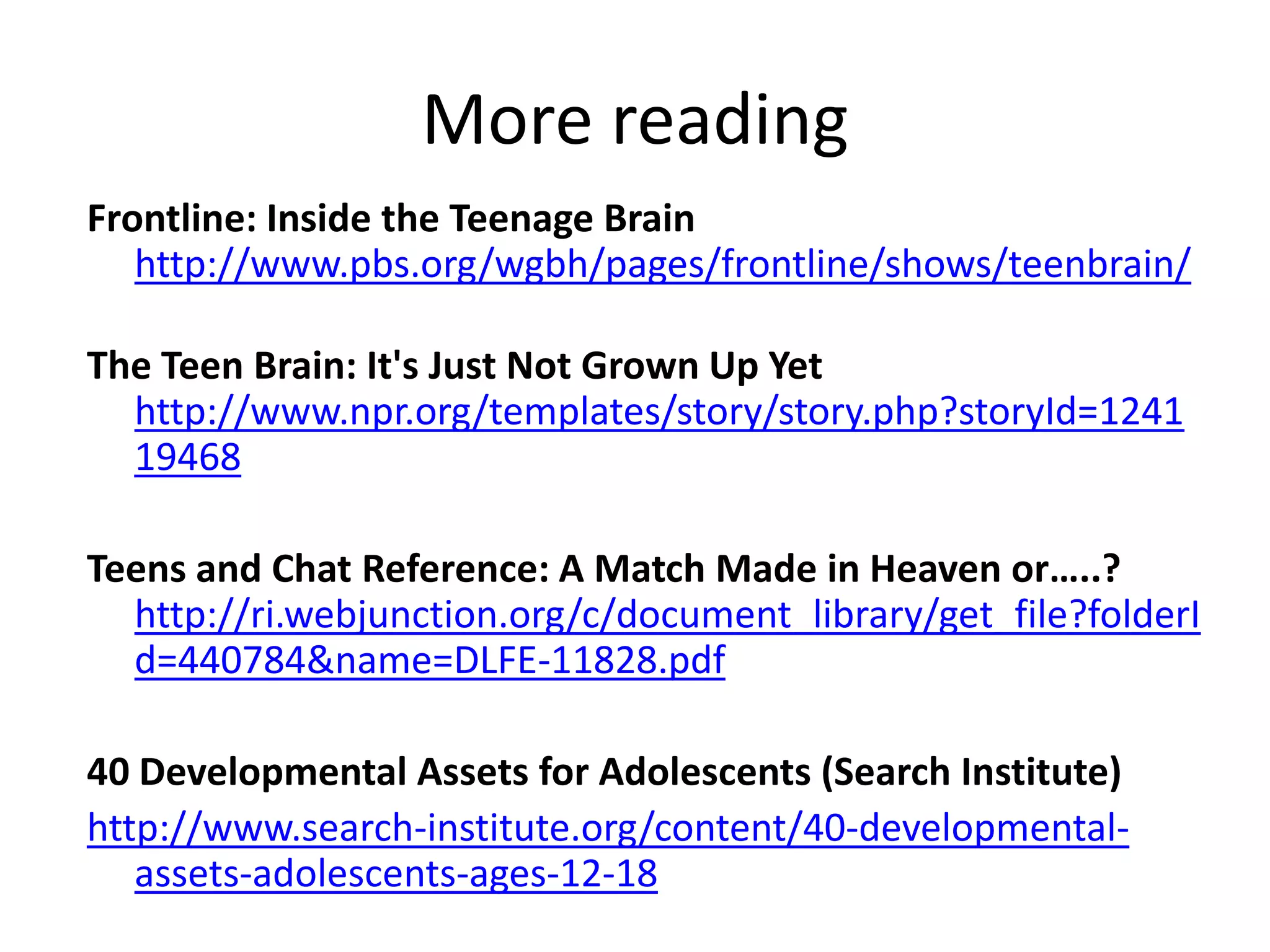 More readingFrontline: Inside the Teenage Brainhttp://www.pbs.org/wgbh/pages/frontline/shows/teenbrain/The Teen Brain: It's Just Not Grown Up Yethttp://www.npr.org/templates/story/story.php?storyId=124119468Teens and Chat Reference: A Match Made in Heaven or…..? http://ri.webjunction.org/c/document_library/get_file?folderId=440784&name=DLFE-11828.pdf40 Developmental Assets for Adolescents (Search Institute)http://www.search-institute.org/content/40-developmental-assets-adolescents-ages-12-18
