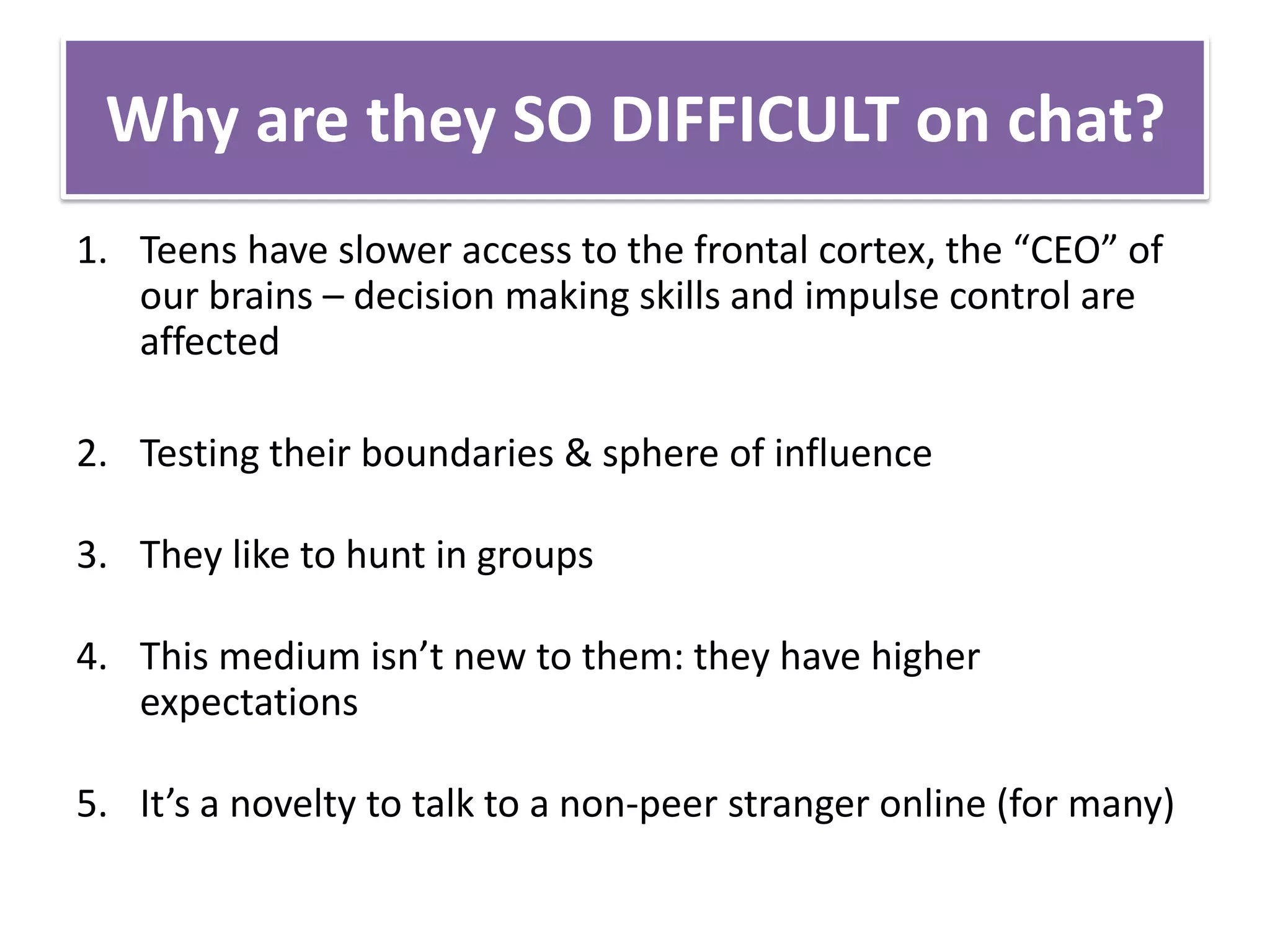 Why are they SO DIFFICULT on chat?Teens have slower access to the frontal cortex, the “CEO” of our brains – decision making skills and impulse control are affectedTesting their boundaries & sphere of influenceThey like to hunt in groups This medium isn’t new to them: they have higher expectationsIt’s a novelty to talk to a non-peer stranger online (for many)