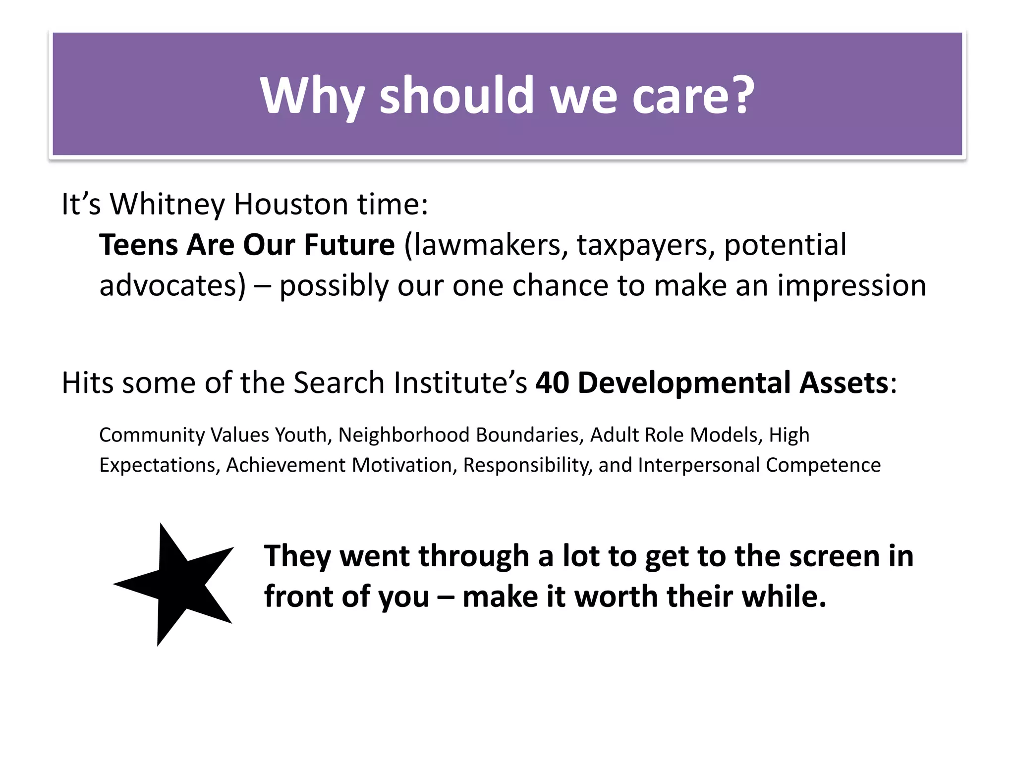 Why should we care?It’s Whitney Houston time: Teens Are Our Future (lawmakers, taxpayers, potential advocates) – possibly our one chance to make an impressionHits some of the Search Institute’s 40 Developmental Assets:Community Values Youth, Neighborhood Boundaries, Adult Role Models, High Expectations, Achievement Motivation, Responsibility, and Interpersonal Competence			They went through a lot to get to the screen in 		front of you – make it worth their while.