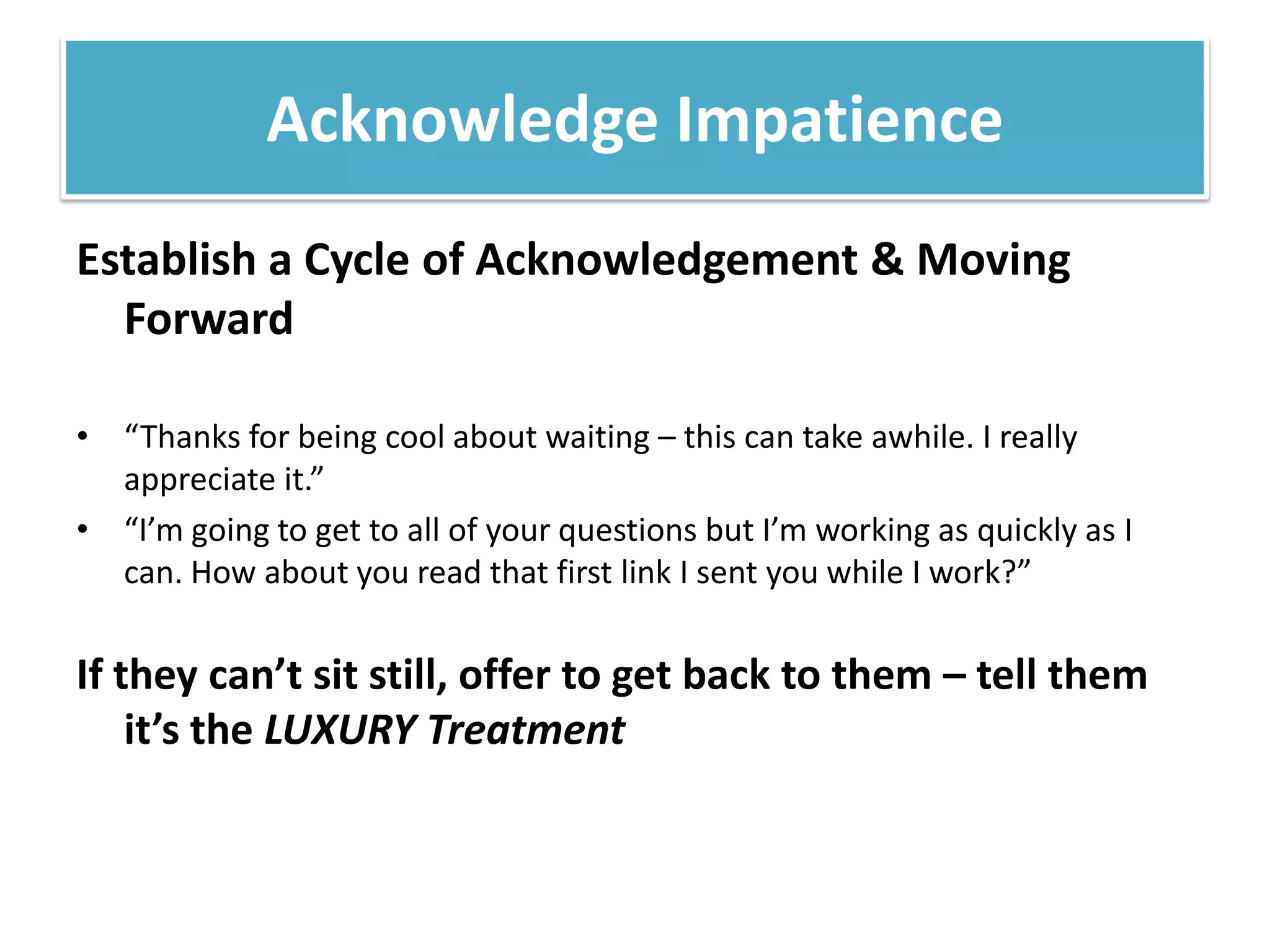 Establish a Cycle of Acknowledgement & Moving Forward“Thanks for being cool about waiting – this can take awhile. I really appreciate it.” “I’m going to get to all of your questions but I’m working as quickly as I can. How about you read that first link I sent you while I work?” If they can’t sit still, offer to get back to them – tell them it’s the LUXURY TreatmentAcknowledge Impatience