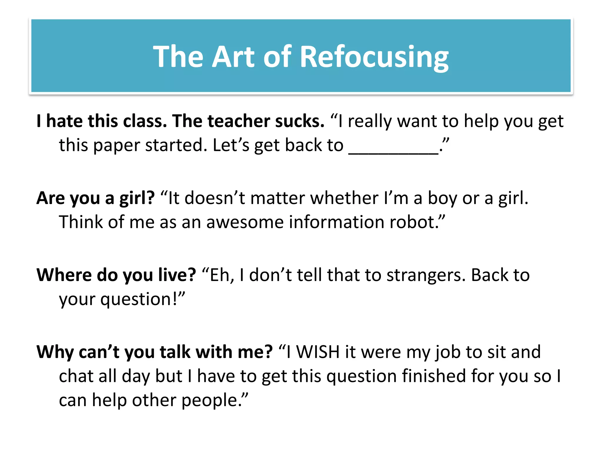 The Art of RefocusingI hate this class. The teacher sucks. “I really want to help you get this paper started. Let’s get back to _________.”Are you a girl? “It doesn’t matter whether I’m a boy or a girl. Think of me as an awesome information robot.”Where do you live? “Eh, I don’t tell that to strangers. Back to your question!”Why can’t you talk with me?“I WISH it were my job to sit and chat all day but I have to get this question finished for you so I can help other people.” 