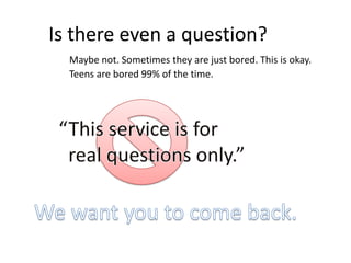 Is there even a question?Maybe not. Sometimes they are just bored. This is okay. Teens are bored 99% of the time. “This service is for   real questions only.”We want you to come back.
