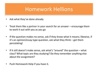 Homework HellionsAsk what they’ve done alreadyTreat them like a partner in your search for an answer – encourage them to work it out with you as you goIf the question makes no sense, ask if they know what it means; likewise, if it’s an opinion/essay type question, ask what they think – get them percolating!If it still doesn’t make sense, ask what’s “around” the question – what class? What topic are they studying? Do they remember anything else about the assignment?Push Homework Help if you have it.