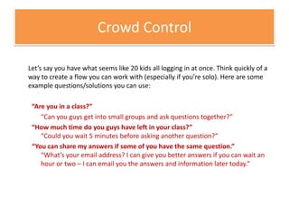 Crowd ControlLet’s say you have what seems like 20 kids all logging in at once. Think quickly of a way to create a flow you can work with (especially if you’re solo). Here are some example questions/solutions you can use:“Are you in a class?”	“Can you guys get into small groups and ask questions together?”“How much time do you guys have left in your class?”“Could you wait 5 minutes before asking another question?”“You can share my answers if some of you have the same question.”“What’s your email address? I can give you better answers if you can wait an hour or two – I can email you the answers and information later today.”