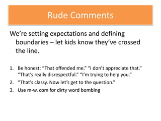 We’re setting expectations and defining boundaries – let kids know they’ve crossed the line.Be honest: “That offended me.” “I don’t appreciate that.” “That’s really disrespectful.” “I’m trying to help you.”“That’s classy. Now let’s get to the question.”Use m-w. com for dirty word bombingRude Comments