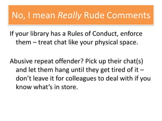 If your library has a Rules of Conduct, enforce them – treat chat like your physical space. Abusive repeat offender? Pick up their chat(s) and let them hang until they get tired of it – don’t leave it for colleagues to deal with if you know what’s in store.No, I mean Really Rude Comments