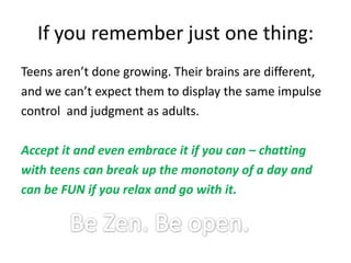 If you remember just one thing:Teens aren’t done growing. Their brains are different,and we can’t expect them to display the same impulsecontrol  and judgment as adults. Accept it and even embrace it if you can – chattingwith teens can break up the monotony of a day andcan be FUN if you relax and go with it.Be Zen. Be open.