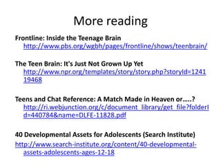 More readingFrontline: Inside the Teenage Brainhttp://www.pbs.org/wgbh/pages/frontline/shows/teenbrain/The Teen Brain: It's Just Not Grown Up Yethttp://www.npr.org/templates/story/story.php?storyId=124119468Teens and Chat Reference: A Match Made in Heaven or…..? http://ri.webjunction.org/c/document_library/get_file?folderId=440784&name=DLFE-11828.pdf40 Developmental Assets for Adolescents (Search Institute)http://www.search-institute.org/content/40-developmental-assets-adolescents-ages-12-18