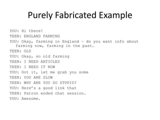Purely Fabricated ExampleYOU: Hi there!TEEN: ENGLAND FARMINGYOU: Okay, farming in England – do you want info about farming now, farming in the past…TEEN: OLDYOU: Okay, so old farmingTEEN: I NEED ARTICLESTEEN: I NEED IT NOWYOU: Got it, let me grab you some TEEN: YOU ARE SLOWTEEN: WHY ARE YOU SO STUPID?YOU: Here’s a good link thatTEEN: Patron ended chat session.YOU: Awesome.