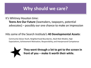 Why should we care?It’s Whitney Houston time: Teens Are Our Future (lawmakers, taxpayers, potential advocates) – possibly our one chance to make an impressionHits some of the Search Institute’s 40 Developmental Assets:Community Values Youth, Neighborhood Boundaries, Adult Role Models, High Expectations, Achievement Motivation, Responsibility, and Interpersonal Competence			They went through a lot to get to the screen in 		front of you – make it worth their while.