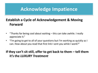 Establish a Cycle of Acknowledgement & Moving Forward“Thanks for being cool about waiting – this can take awhile. I really appreciate it.” “I’m going to get to all of your questions but I’m working as quickly as I can. How about you read that first link I sent you while I work?” If they can’t sit still, offer to get back to them – tell them it’s the LUXURY TreatmentAcknowledge Impatience