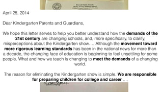 April 25, 2014
Dear Kindergarten Parents and Guardians,
We hope this letter serves to help you better understand how the demands of the
21st century are changing schools, and, more speciﬁcally, to clarify,
misperceptions about the Kindergarten show…. Although the movement toward
more rigorous learning standards has been in the national news for more than
a decade, the changing face of education is beginning to feel unsettling for some
people. What and how we teach is changing to meet the demands of a changing
world.
The reason for eliminating the Kindergarten show is simple. We are responsible
for preparing children for college and career .…
 