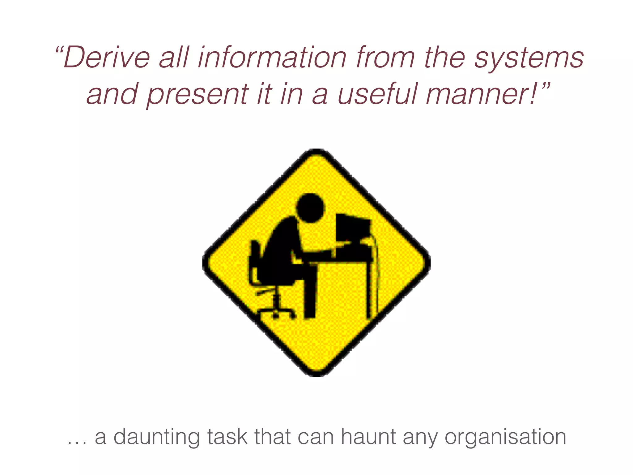 “Derive all information from the systems 
and present it in a useful manner!” 
… a daunting task that can haunt any organisation 
 