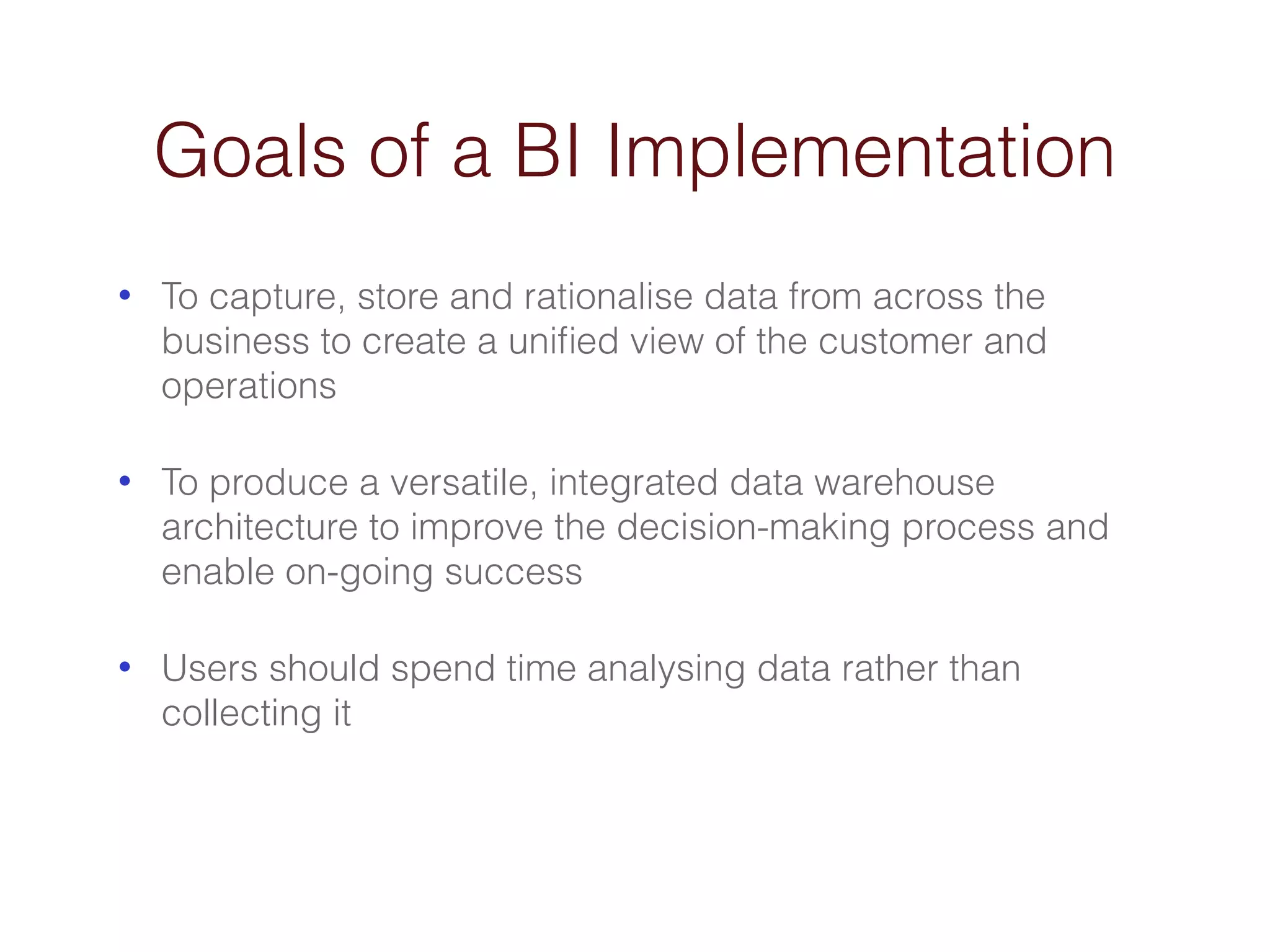 Goals of a BI Implementation 
• To capture, store and rationalise data from across the 
business to create a unified view of the customer and 
operations 
• To produce a versatile, integrated data warehouse 
architecture to improve the decision-making process and 
enable on-going success 
• Users should spend time analysing data rather than 
collecting it 
 