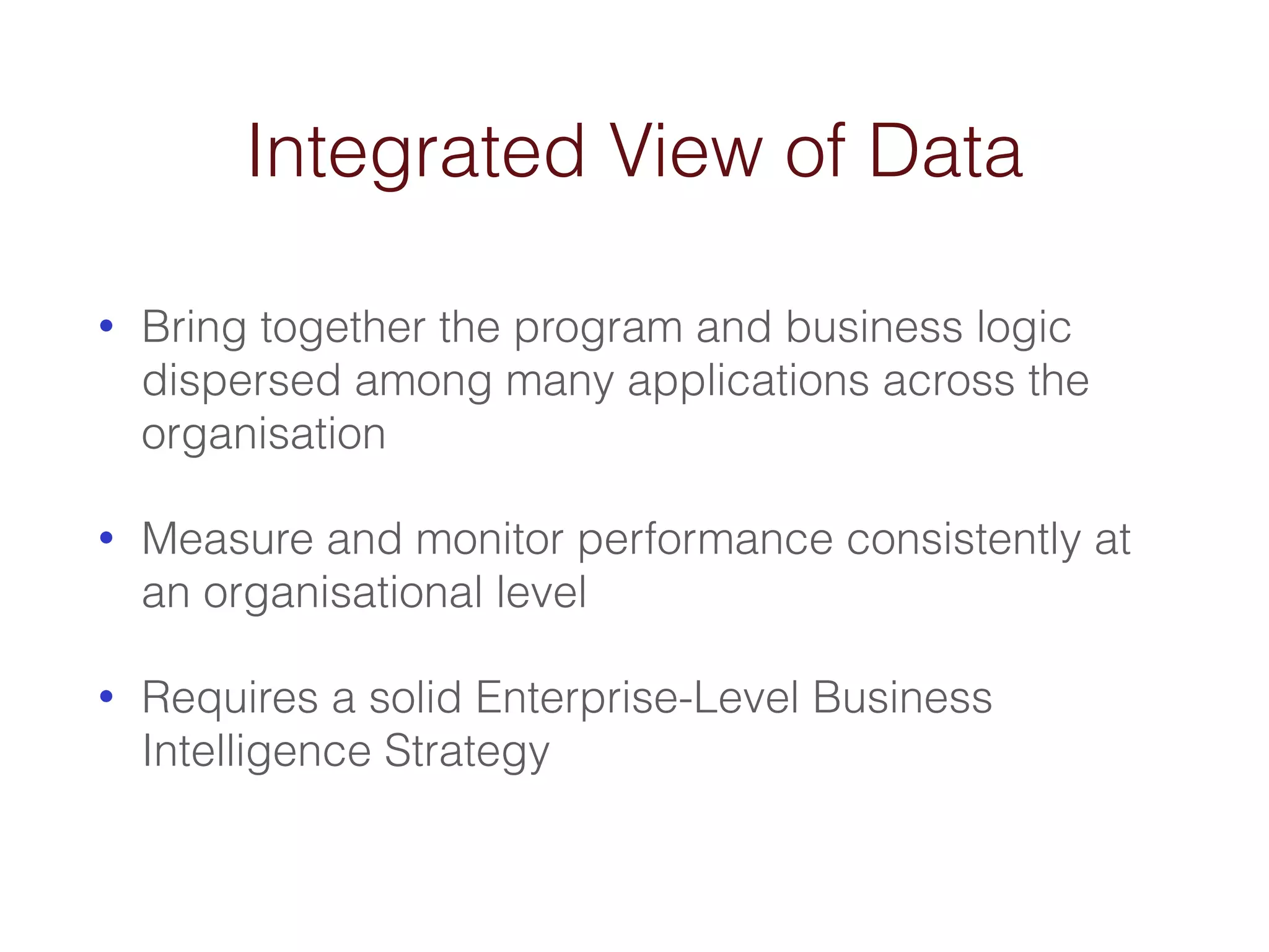 Integrated View of Data 
• Bring together the program and business logic 
dispersed among many applications across the 
organisation 
• Measure and monitor performance consistently at 
an organisational level 
• Requires a solid Enterprise-Level Business 
Intelligence Strategy 
 
