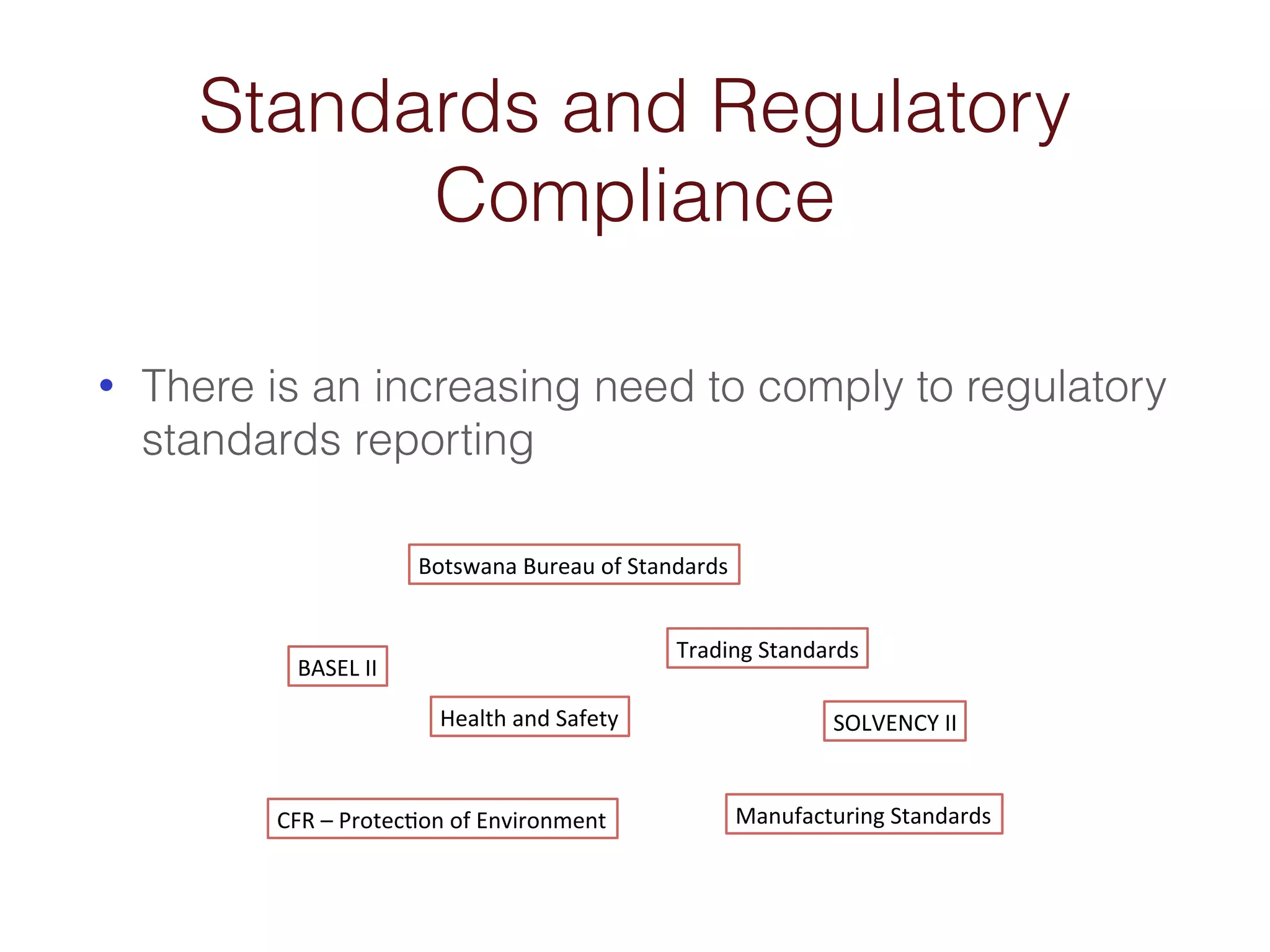 Standards and Regulatory 
Compliance 
• There is an increasing need to comply to regulatory 
standards reporting 
BASEL&II& 
SOLVENCY&II& 
Botswana&Bureau&of&Standards& 
CFR&–&Protec6on&of&Environment& 
Trading&Standards& 
Health&and&Safety& 
Manufacturing&Standards& 
 