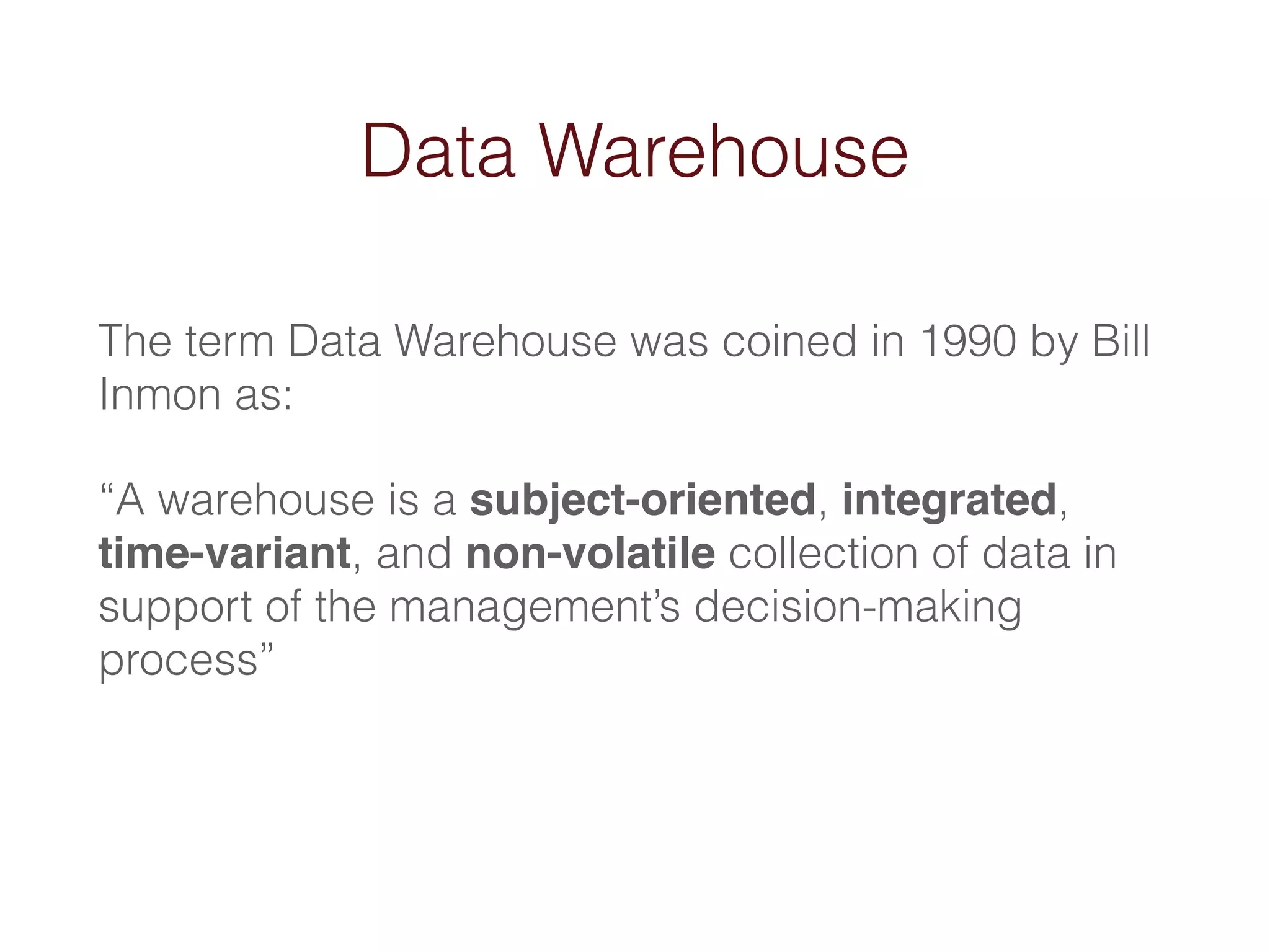 Data Warehouse 
The term Data Warehouse was coined in 1990 by Bill 
Inmon as: 
“A warehouse is a subject-oriented, integrated, 
time-variant, and non-volatile collection of data in 
support of the management’s decision-making 
process” 
 