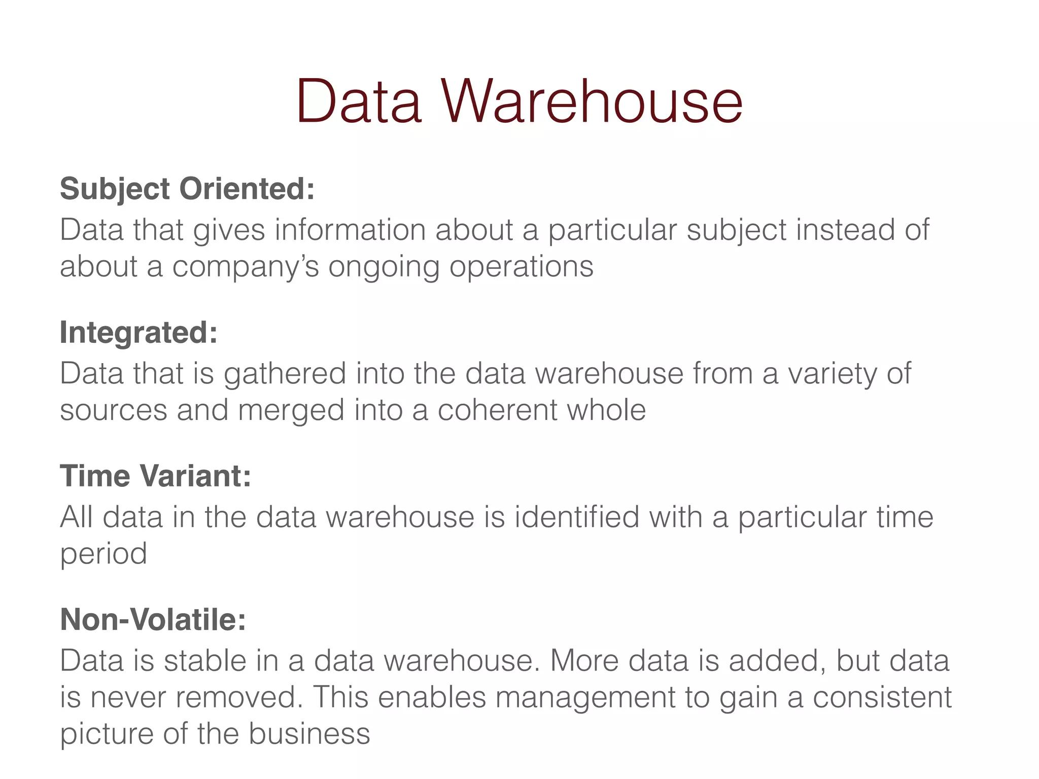 Data Warehouse 
Subject Oriented:! 
Data that gives information about a particular subject instead of 
about a company’s ongoing operations 
Integrated:! 
Data that is gathered into the data warehouse from a variety of 
sources and merged into a coherent whole 
Time Variant:! 
All data in the data warehouse is identified with a particular time 
period 
Non-Volatile:! 
Data is stable in a data warehouse. More data is added, but data 
is never removed. This enables management to gain a consistent 
picture of the business 
 