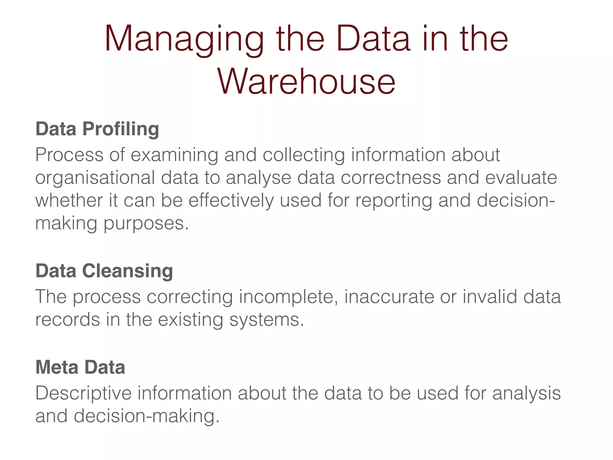 Managing the Data in the 
Warehouse 
Data Profiling! 
Process of examining and collecting information about 
organisational data to analyse data correctness and evaluate 
whether it can be effectively used for reporting and decision-making 
purposes. 
Data Cleansing! 
The process correcting incomplete, inaccurate or invalid data 
records in the existing systems. 
Meta Data! 
Descriptive information about the data to be used for analysis 
and decision-making. 
 