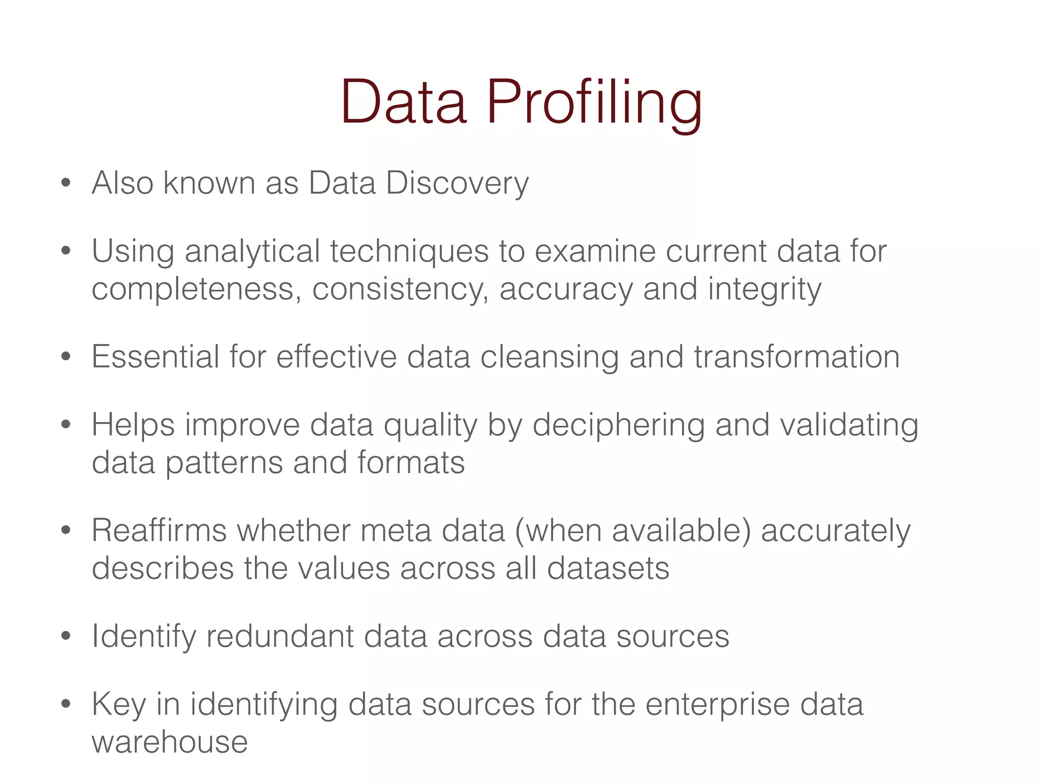 Data Profiling 
• Also known as Data Discovery 
• Using analytical techniques to examine current data for 
completeness, consistency, accuracy and integrity 
• Essential for effective data cleansing and transformation 
• Helps improve data quality by deciphering and validating 
data patterns and formats 
• Reaffirms whether meta data (when available) accurately 
describes the values across all datasets 
• Identify redundant data across data sources 
• Key in identifying data sources for the enterprise data 
warehouse 
 