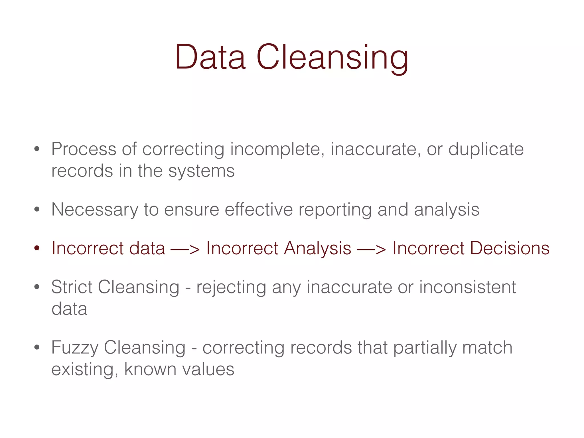 Data Cleansing 
• Process of correcting incomplete, inaccurate, or duplicate 
records in the systems 
• Necessary to ensure effective reporting and analysis 
• Incorrect data —> Incorrect Analysis —> Incorrect Decisions 
• Strict Cleansing - rejecting any inaccurate or inconsistent 
data 
• Fuzzy Cleansing - correcting records that partially match 
existing, known values 
 