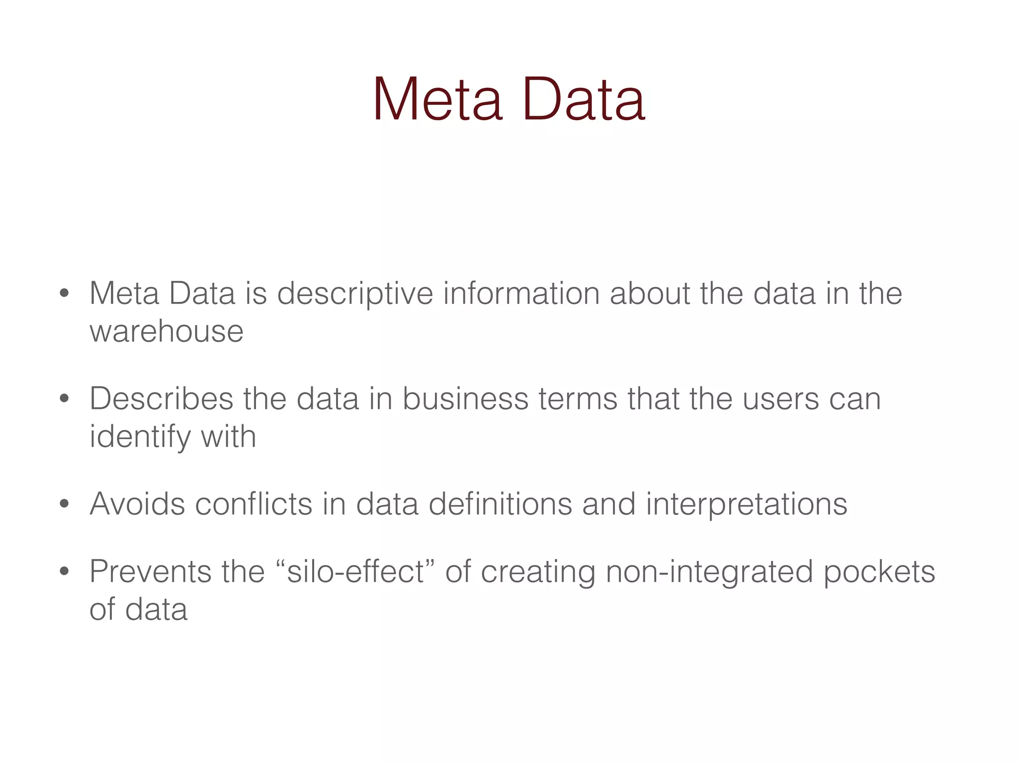 Meta Data 
• Meta Data is descriptive information about the data in the 
warehouse 
• Describes the data in business terms that the users can 
identify with 
• Avoids conflicts in data definitions and interpretations 
• Prevents the “silo-effect” of creating non-integrated pockets 
of data 
 