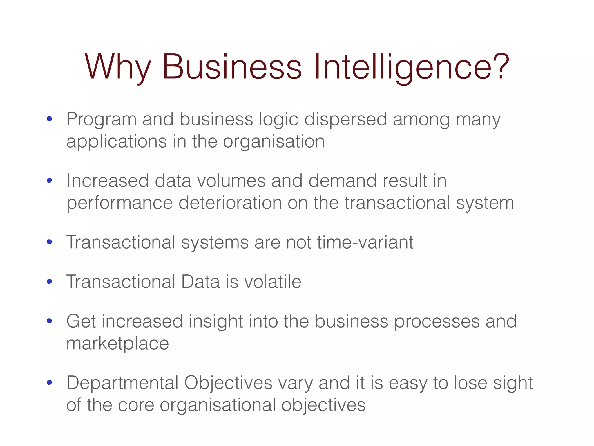 Why Business Intelligence? 
• Program and business logic dispersed among many 
applications in the organisation 
• Increased data volumes and demand result in 
performance deterioration on the transactional system 
• Transactional systems are not time-variant 
• Transactional Data is volatile 
• Get increased insight into the business processes and 
marketplace 
• Departmental Objectives vary and it is easy to lose sight 
of the core organisational objectives 
 