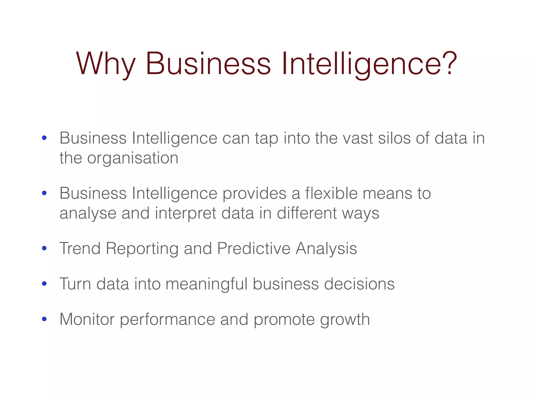 Why Business Intelligence? 
• Business Intelligence can tap into the vast silos of data in 
the organisation 
• Business Intelligence provides a flexible means to 
analyse and interpret data in different ways 
• Trend Reporting and Predictive Analysis 
• Turn data into meaningful business decisions 
• Monitor performance and promote growth 
 