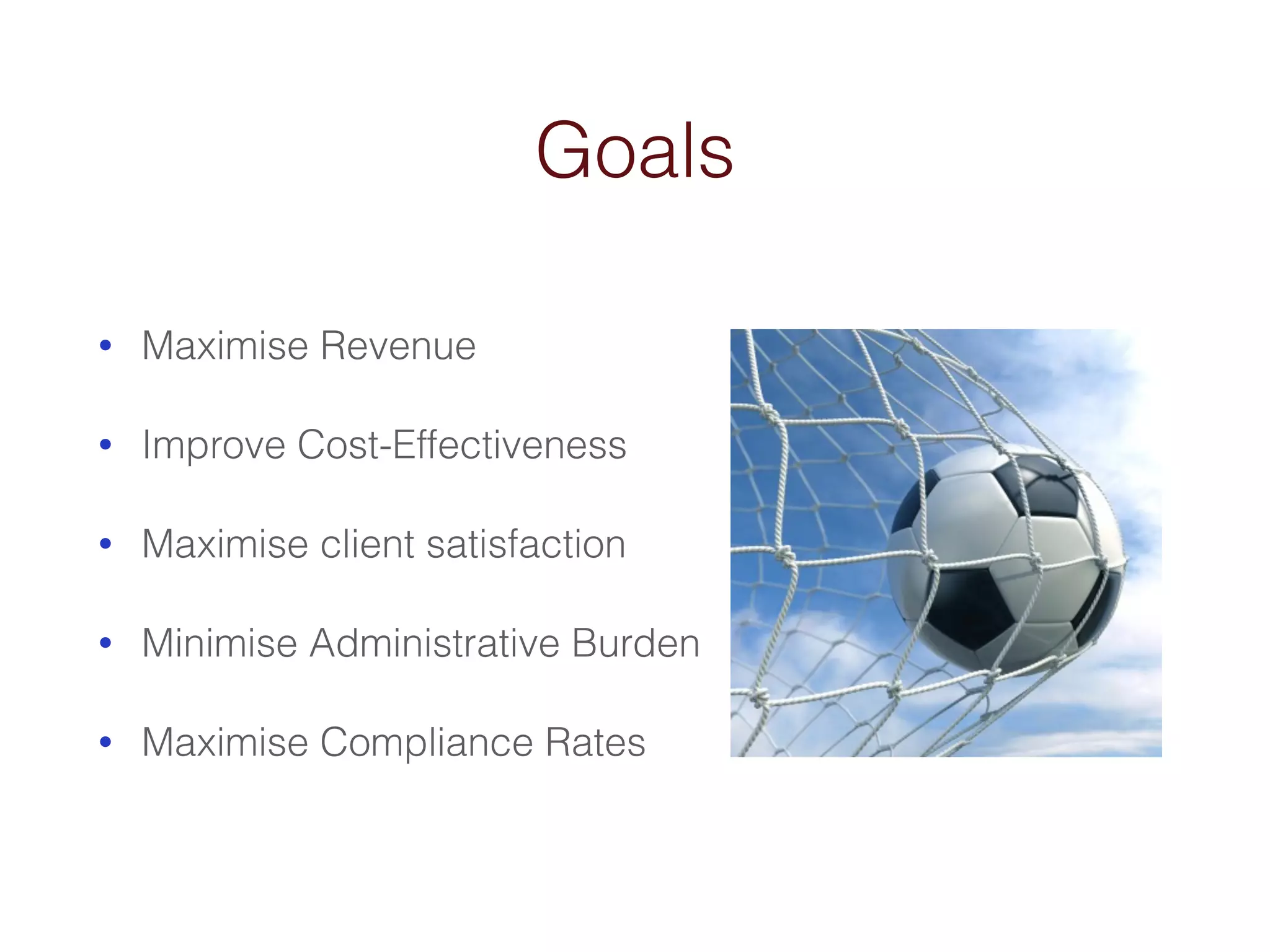 Goals 
• Maximise Revenue 
• Improve Cost-Effectiveness 
• Maximise client satisfaction 
• Minimise Administrative Burden 
• Maximise Compliance Rates 
 