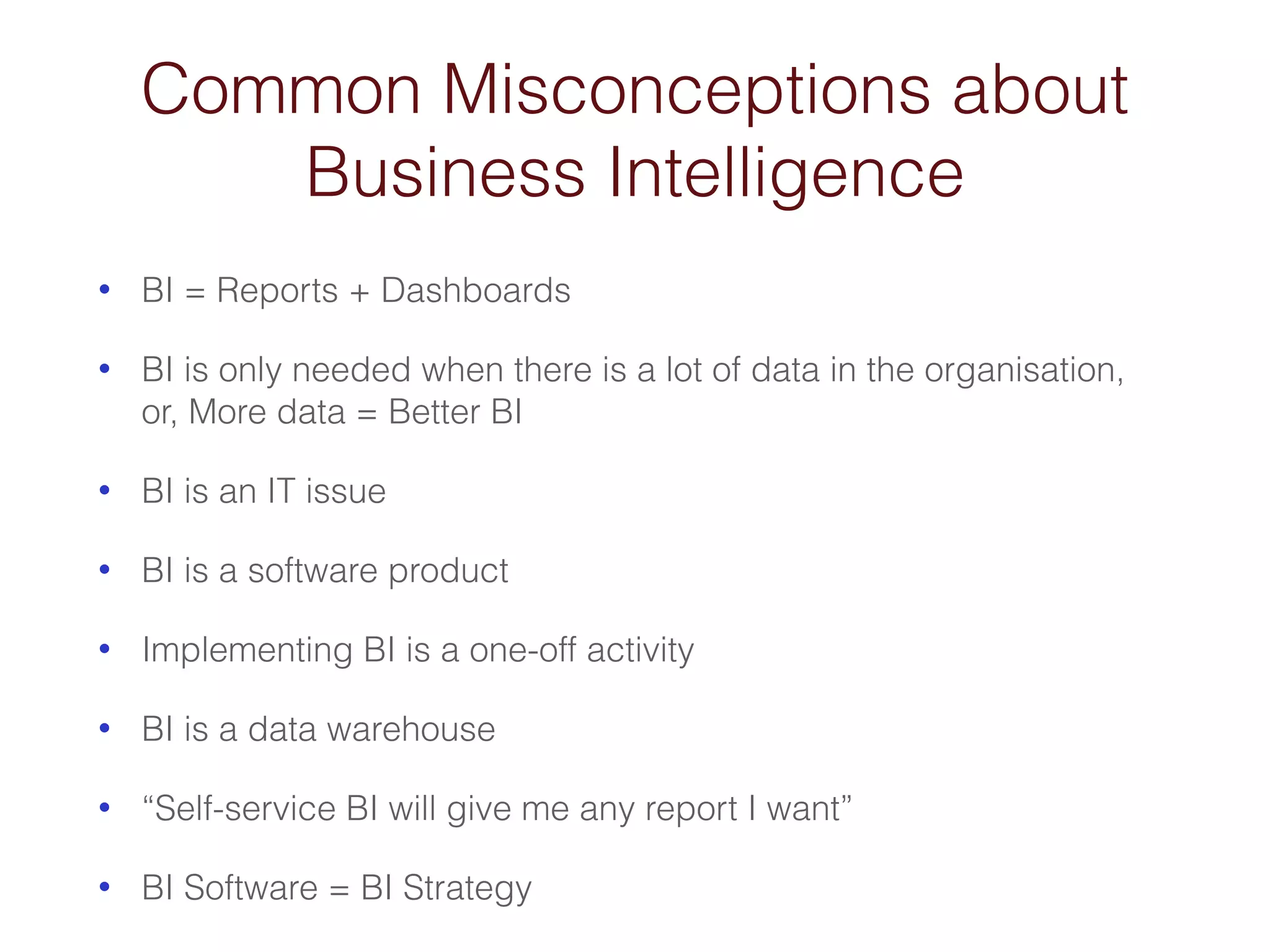 Common Misconceptions about 
Business Intelligence 
• BI = Reports + Dashboards 
• BI is only needed when there is a lot of data in the organisation, 
or, More data = Better BI 
• BI is an IT issue 
• BI is a software product 
• Implementing BI is a one-off activity 
• BI is a data warehouse 
• “Self-service BI will give me any report I want” 
• BI Software = BI Strategy 
 